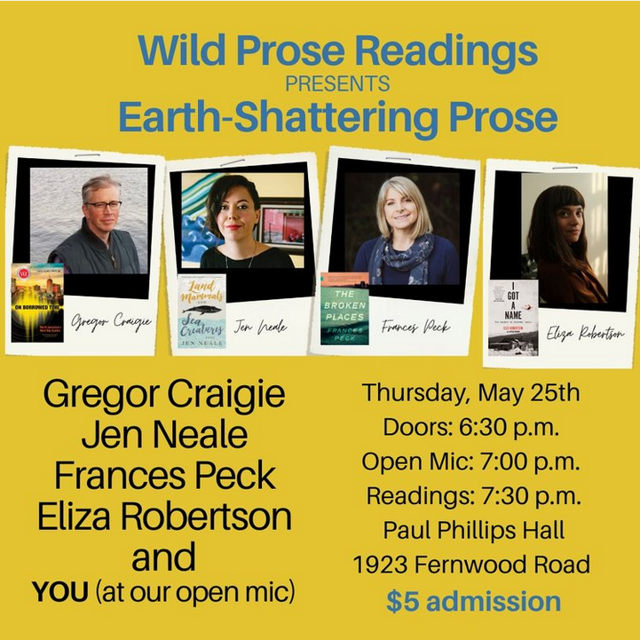 Poster for the Wild Prose Readings event of May 25. In the middle are photos of participating authors: Gregor Craigie, Jen Neale, Frances Peck, and Eliza Robertson. Also on the poster is a note about you being a potential reader at the even't open mic. Doors open at 6:30 pm. Open mic at 7:00 pm. Readings begin at 7:30 pm. Paul Phillips Hall, 1923 Fernwood Road. Five dollars admission.