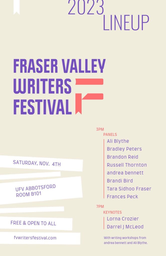 Poster showing the 2023 lineup for the Fraser Valley Writers Festival. Details on the left side: Saturday, November 4th; UFV Abbotsford, Room B101; Free and open to all; fvwritersfestival.com. Events on the right side: Panels start at 3 pm and feature authors Ali Blythe, Bradley Peters, Brandon Reid, Russell Thornton, andrea bennett, Brandi Bird, Tara Sidhoo Fraser, and Frances Peck. Keynotes start at 7 pm and will be given by Lorna Crozier and Darrel J. McLeod. There's a note that writing workshops will be given by andrea bennett and Ali Blythe.